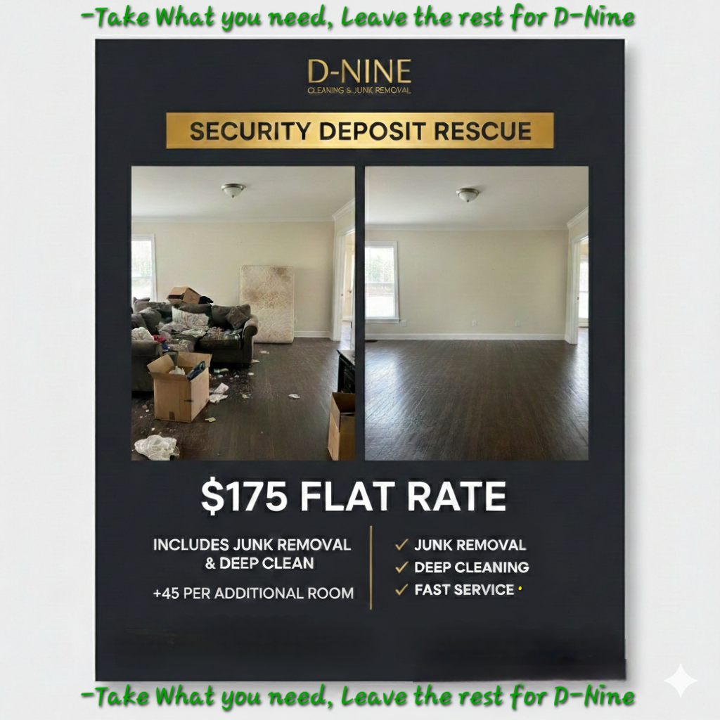 ​D-Nine Cleaning and Junk Removal specializes in move-out services to help you get your security deposit back. We handle the dirty work so you do not have to.
​Our flat rates for the Columbus and Atlanta areas are:
​175 dollars for 1-Bedroom or Studio (Junk Removal plus Deep Clean)
​45 dollars for each additional room
​We provide full junk removal for furniture and trash, along with deep cleaning to make the unit look new. We are licensed and insured professionals ready to meet your moving deadline