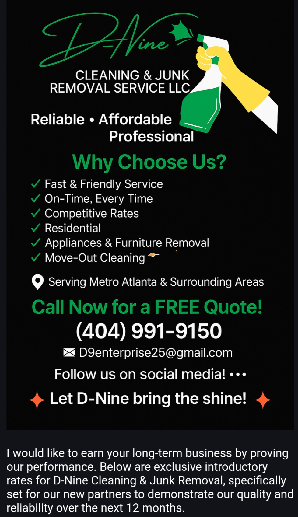 ​🚨  GET YOUR SECURITY DEPOSIT BACK! 🚨

​Moving out? Don’t leave your refund in the landlord’s hands.
 D-Nine Cleaning & Junk Removal is here to make sure you walk away with your money! 
💸
​We handle the dirty work so you don’t have to.

​💰 OUR FLAT RATES:

​$175 for 1-Bedroom/Studio (Removal + Deep Clean)
​+$45 for each additional room!

​ONE CALL DOES IT ALL:

✅ JUNK REMOVAL: Furniture, mattresses, and trash—gone!

✅ DEEP CLEANING: We scrub the floors so the place looks brand new.

✅ FAST SERVICE: We know you’re on a deadline.

​Stop stressing and let the pros handle the mess. Whether you’re moving or just clearing out the clutter with your tax check, we got you.

​📍 Serving Columbus, GA & Surrounding Areas

🛡️ Licensed & Insured

​📲 TEXT/CALL: 404.991.9150

💸 Cash App & Chime Accepted!

​